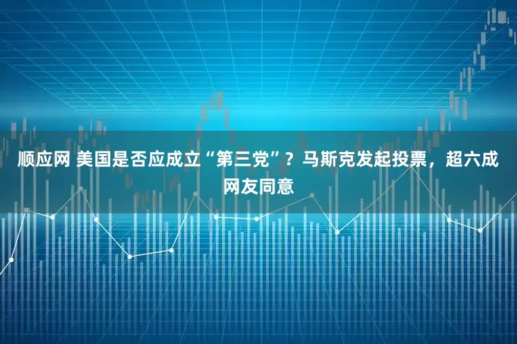 顺应网 美国是否应成立“第三党”？马斯克发起投票，超六成网友同意