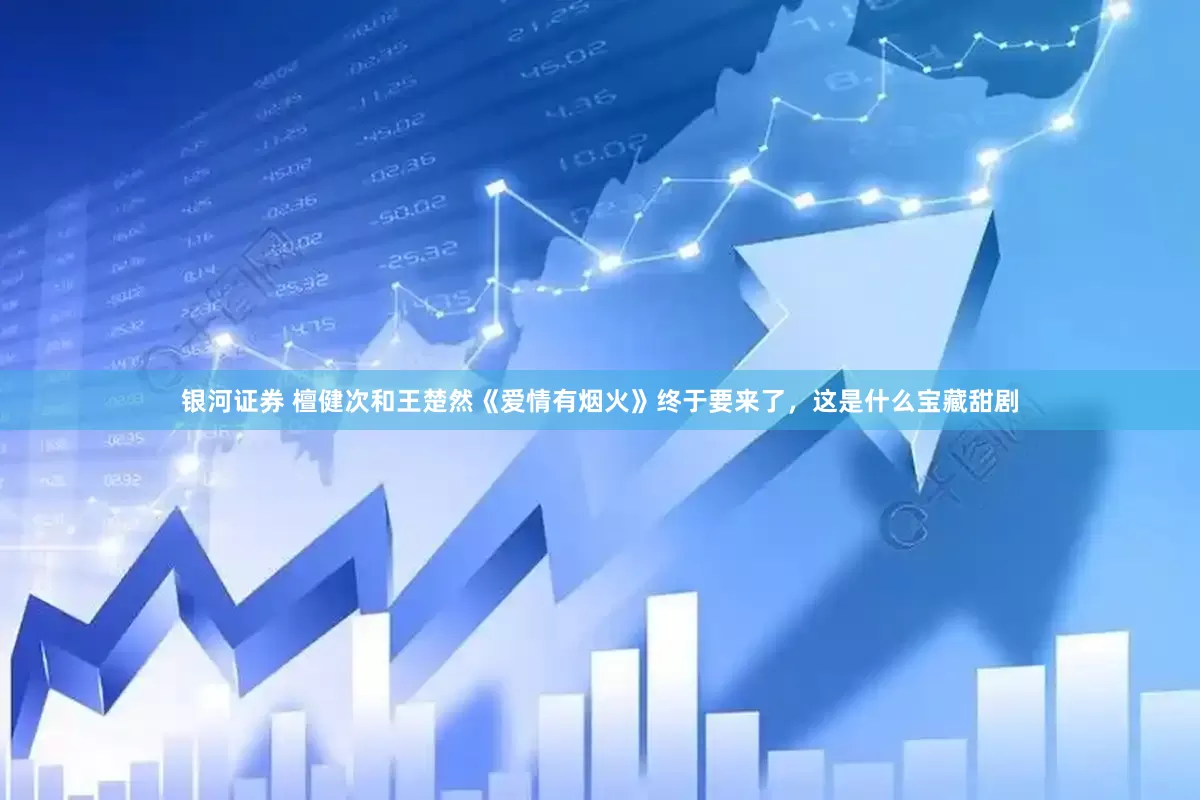 银河证券 檀健次和王楚然《爱情有烟火》终于要来了，这是什么宝藏甜剧