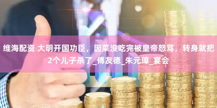 维海配资 大明开国功臣，因菜没吃完被皇帝怒骂，转身就把2个儿子杀了_傅友德_朱元璋_宴会