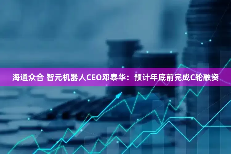 海通众合 智元机器人CEO邓泰华：预计年底前完成C轮融资