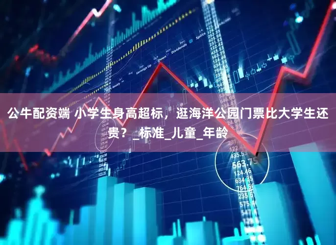 公牛配资端 小学生身高超标，逛海洋公园门票比大学生还贵？_标准_儿童_年龄