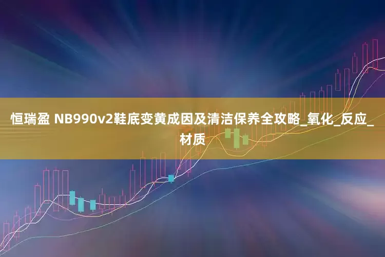 恒瑞盈 NB990v2鞋底变黄成因及清洁保养全攻略_氧化_反应_材质