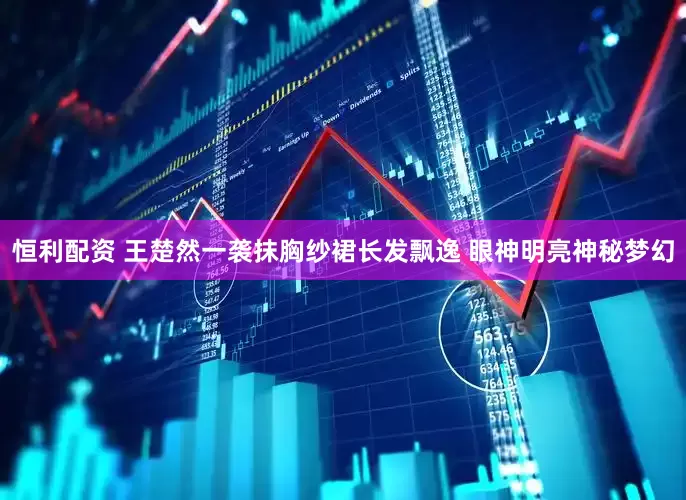 恒利配资 王楚然一袭抹胸纱裙长发飘逸 眼神明亮神秘梦幻