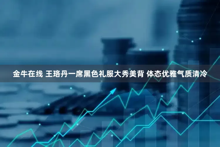 金牛在线 王珞丹一席黑色礼服大秀美背 体态优雅气质清冷