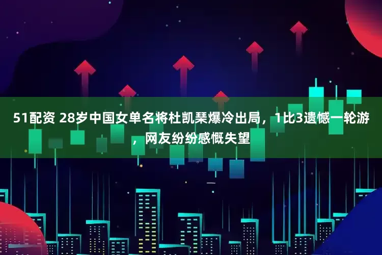 51配资 28岁中国女单名将杜凯琹爆冷出局，1比3遗憾一轮游，网友纷纷感慨失望