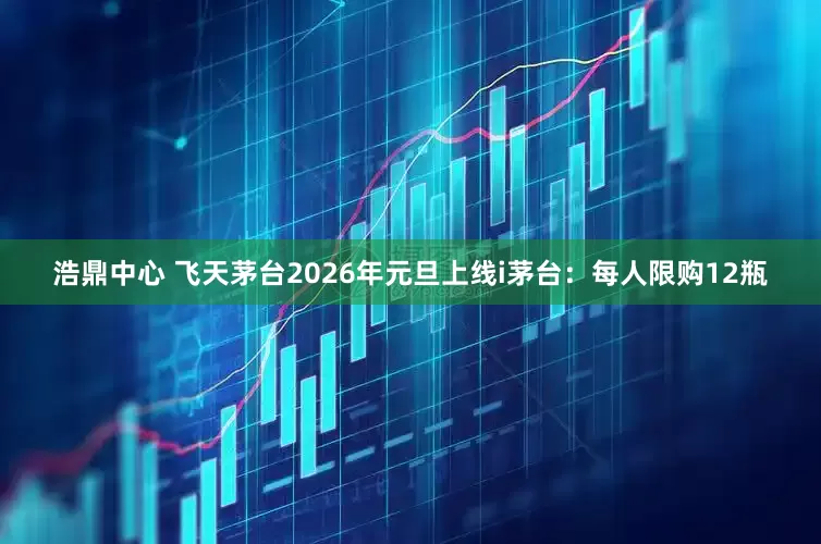浩鼎中心 飞天茅台2026年元旦上线i茅台：每人限购12瓶