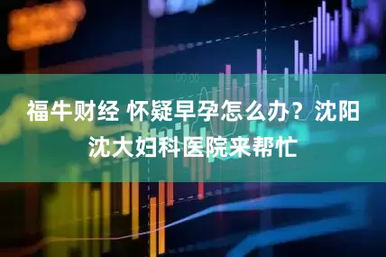 福牛财经 怀疑早孕怎么办？沈阳沈大妇科医院来帮忙