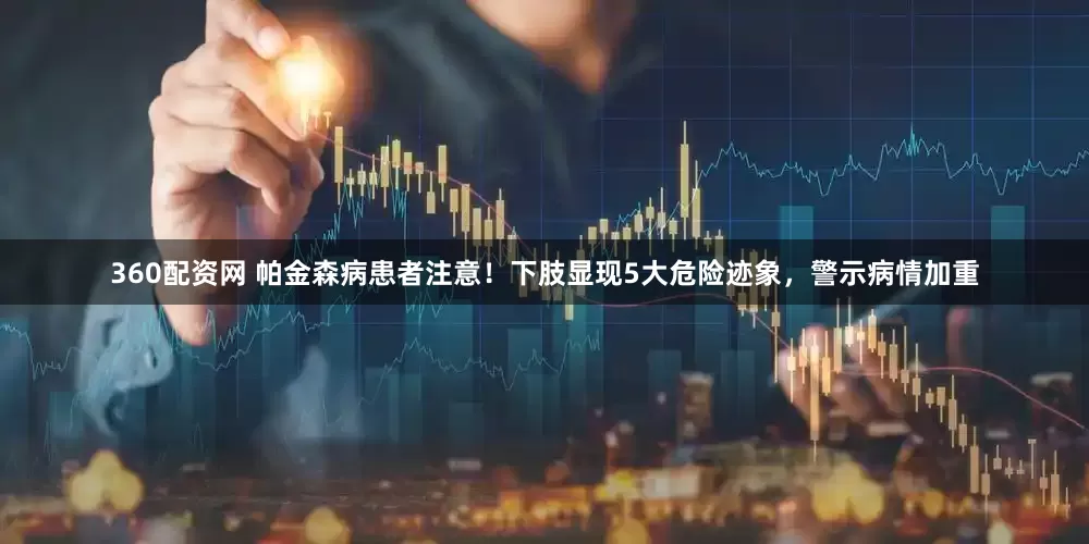 360配资网 帕金森病患者注意！下肢显现5大危险迹象，警示病情加重