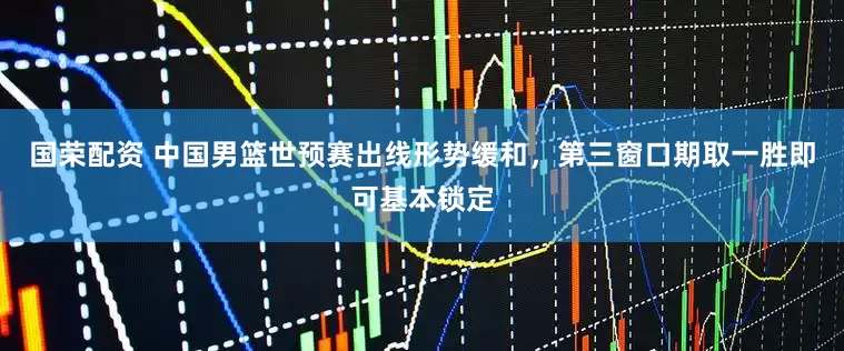 国荣配资 中国男篮世预赛出线形势缓和，第三窗口期取一胜即可基本锁定