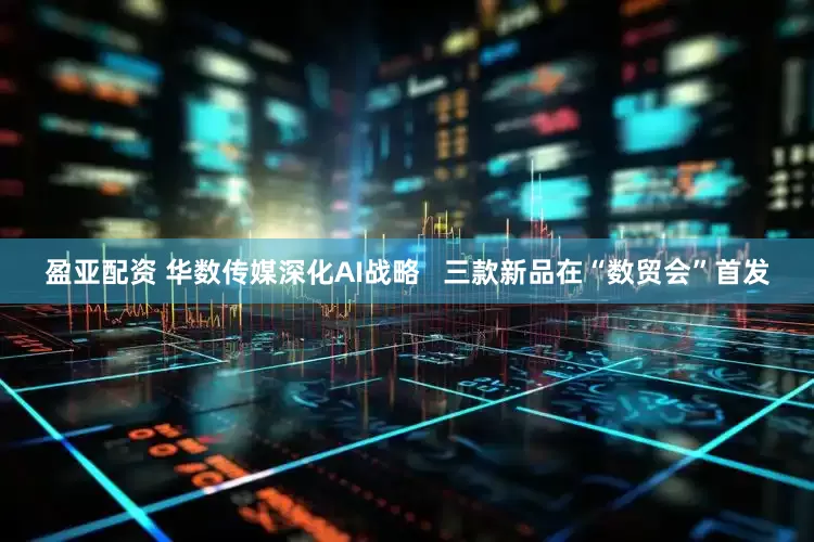 盈亚配资 华数传媒深化AI战略   三款新品在“数贸会”首发