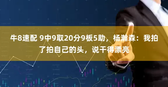 牛8速配 9中9取20分9板5助，杨瀚森：我拍了拍自己的头，说干得漂亮