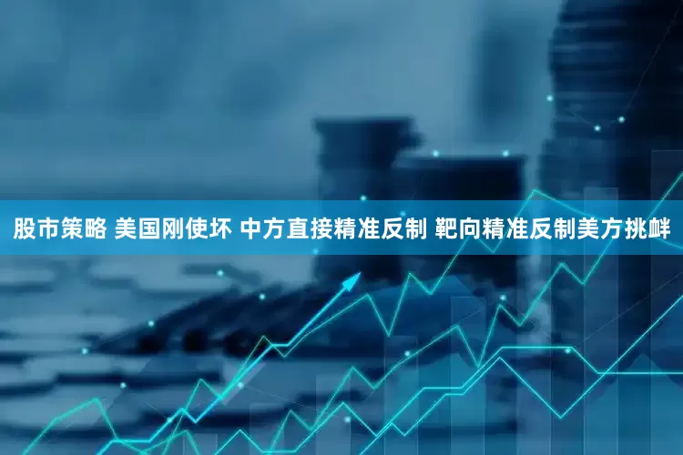 股市策略 美国刚使坏 中方直接精准反制 靶向精准反制美方挑衅